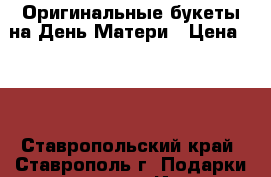 Оригинальные букеты на День Матери › Цена ­ 50 - Ставропольский край, Ставрополь г. Подарки и сувениры » Изделия ручной работы   . Ставропольский край